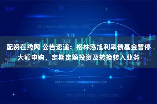 配资在线网 公告速递：格林泓旭利率债基金暂停大额申购、定期定额投资及转换转入业务