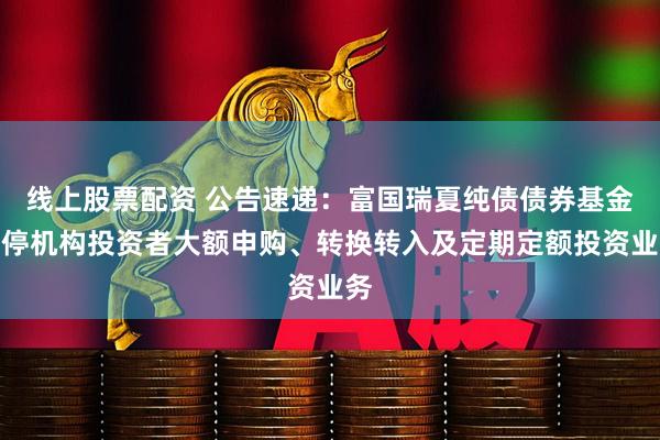 线上股票配资 公告速递：富国瑞夏纯债债券基金暂停机构投资者大额申购、转换转入及定期定额投资业务