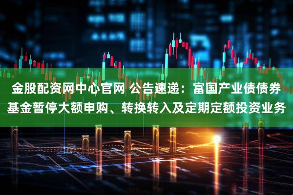 金股配资网中心官网 公告速递：富国产业债债券基金暂停大额申购、转换转入及定期定额投资业务