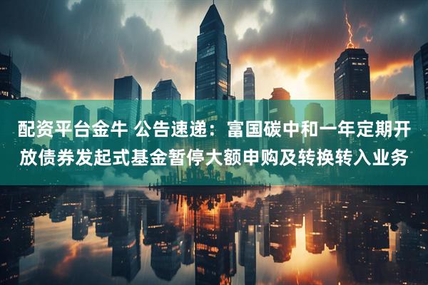 配资平台金牛 公告速递：富国碳中和一年定期开放债券发起式基金暂停大额申购及转换转入业务