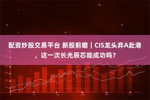 配资炒股交易平台 新股前瞻｜CIS龙头弃A赴港，这一次长光辰芯能成功吗？
