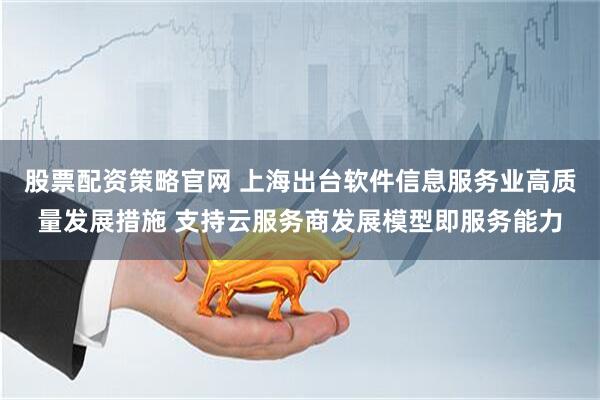 股票配资策略官网 上海出台软件信息服务业高质量发展措施 支持云服务商发展模型即服务能力
