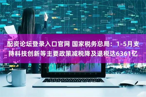 配资论坛登录入口官网 国家税务总局：1-5月支持科技创新等主要政策减税降及退税达6361亿