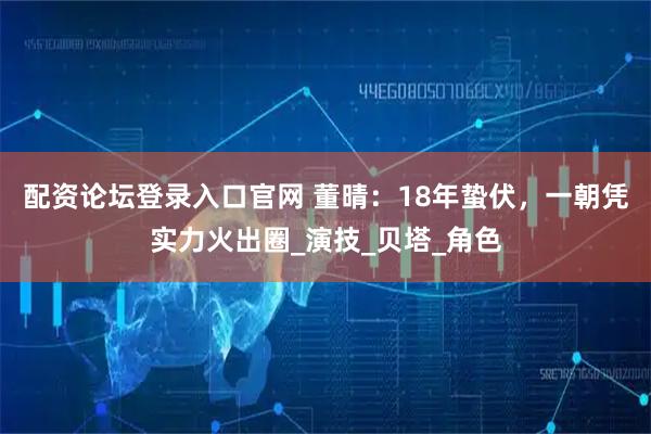 配资论坛登录入口官网 董晴：18年蛰伏，一朝凭实力火出圈_演技_贝塔_角色