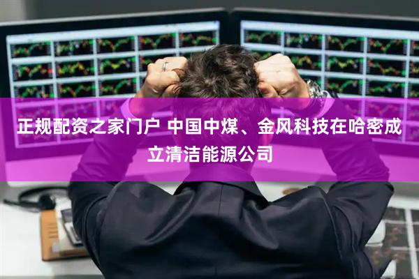 正规配资之家门户 中国中煤、金风科技在哈密成立清洁能源公司