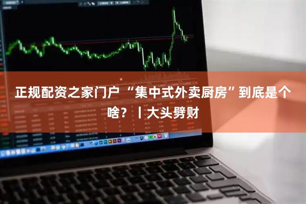 正规配资之家门户 “集中式外卖厨房”到底是个啥？丨大头劈财