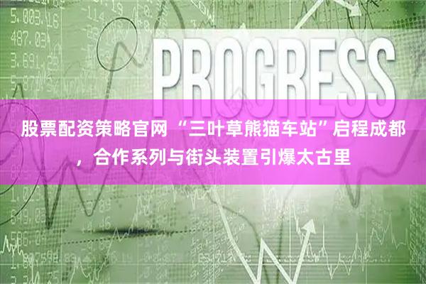 股票配资策略官网 “三叶草熊猫车站”启程成都，合作系列与街头装置引爆太古里