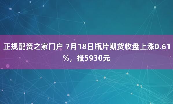 正规配资之家门户 7月18日瓶片期货收盘上涨0.61%，报5930元
