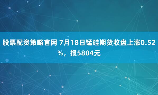 股票配资策略官网 7月18日锰硅期货收盘上涨0.52%，报5804元