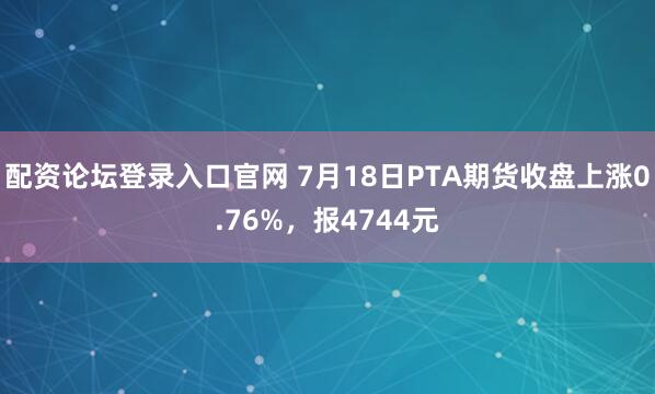 配资论坛登录入口官网 7月18日PTA期货收盘上涨0.76%，报4744元