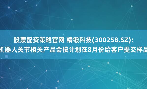 股票配资策略官网 精锻科技(300258.SZ)：机器人关节相关产品会按计划在8月份给客户提交样品