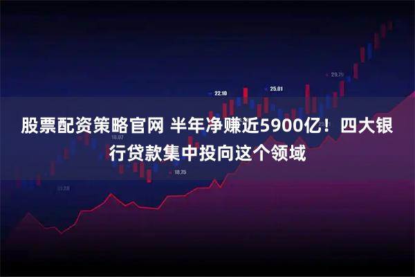 股票配资策略官网 半年净赚近5900亿！四大银行贷款集中投向这个领域