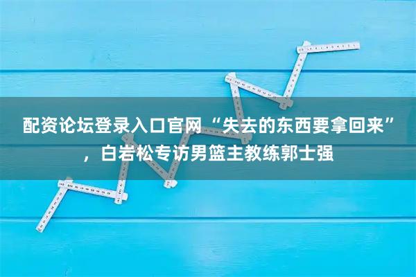 配资论坛登录入口官网 “失去的东西要拿回来”，白岩松专访男篮主教练郭士强