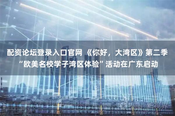 配资论坛登录入口官网 《你好，大湾区》第二季“欧美名校学子湾区体验”活动在广东启动