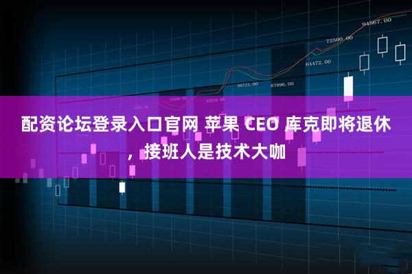 配资论坛登录入口官网 苹果 CEO 库克即将退休，接班人是技术大咖