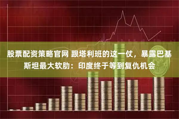 股票配资策略官网 跟塔利班的这一仗，暴露巴基斯坦最大软肋：印度终于等到复仇机会