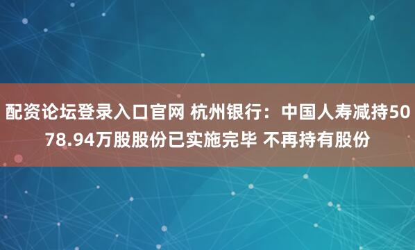 配资论坛登录入口官网 杭州银行：中国人寿减持5078.94万股股份已实施完毕 不再持有股份