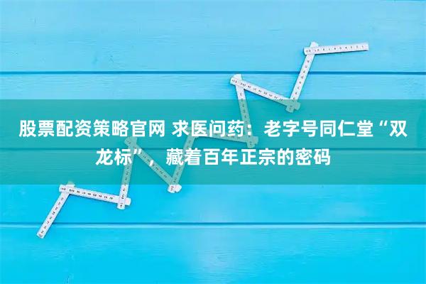 股票配资策略官网 求医问药:老字号同仁堂“双龙标”,藏着百年正宗的密码