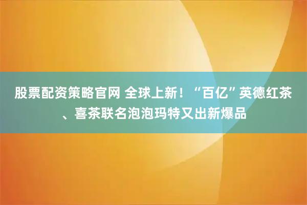 股票配资策略官网 全球上新！“百亿”英德红茶、喜茶联名泡泡玛特又出新爆品