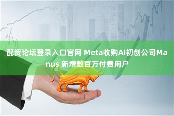 配资论坛登录入口官网 Meta收购AI初创公司Manus 新增数百万付费用户
